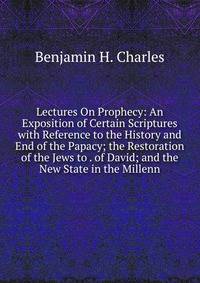 Lectures On Prophecy: An Exposition of Certain Scriptures with Reference to the History and End of the Papacy; the Restoration of the Jews to . of David; and the New State in the Millenn
