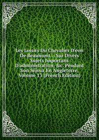 Les Loisirs Du Chevalier D'eon De Beaumont .: Sur Divers Sujets Importans D'administration, &amp;c. Pendant Son S?jour En Angleterre, Volume 13 (French Edition)