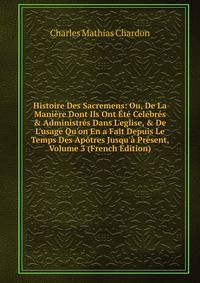 Histoire Des Sacremens: Ou, De La Mani?re Dont Ils Ont ?t? Celebr?s &amp; Administr?s Dans L'eglise, &amp; De L'usage Qu'on En a Fait Depuis Le Temps Des Ap?tres Jusqu'? Pr?sent, Volume 3 (French Edition)