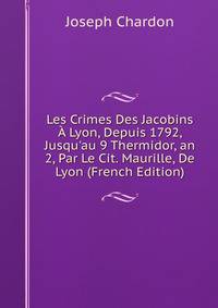 Les Crimes Des Jacobins ? Lyon, Depuis 1792, Jusqu'au 9 Thermidor, an 2, Par Le Cit. Maurille, De Lyon (French Edition)