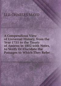 A Compendious View of Universal History, from the Year 1755 to the Treaty of Amiens in 1802 with Notes, to Verify Or Elucidate the Passages to Which They Refer.
