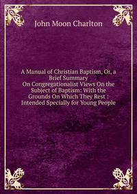 A Manual of Christian Baptism, Or, a Brief Summary On Congregationalist Views On the Subject of Baptism: With the Grounds On Which They Rest : Intended Specially for Young People