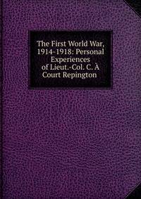 The First World War, 1914-1918: Personal Experiences of Lieut.-Col. C. A Court Repington .