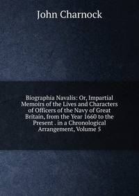 Biographia Navalis: Or, Impartial Memoirs of the Lives and Characters of Officers of the Navy of Great Britain, from the Year 1660 to the Present . in a Chronological Arrangement, Volume 5