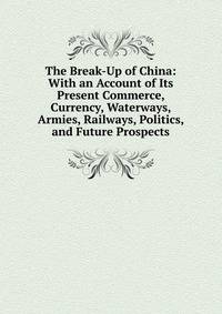 The Break-Up of China: With an Account of Its Present Commerce, Currency, Waterways, Armies, Railways, Politics, and Future Prospects