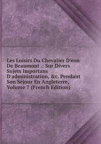 Les Loisirs Du Chevalier D'eon De Beaumont .: Sur Divers Sujets Importans D'administration, &amp;c. Pendant Son S?jour En Angleterre, Volume 7 (French Edition)
