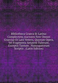 Bibliotheca Graeca Et Latina: Complectens Auctores Fere Omnes Graeciae Et Latii Veteris, Quorum Opera, Vel Fragmenta Aetatem Tulerunt, Exceptis Tantum . Nuncupatorum Scriptis . (Latin Edition)