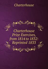 Charterhouse Prize Exercises, from 1814 to 1832: Reprinted 1833