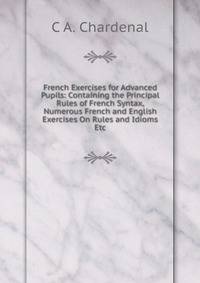 French Exercises for Advanced Pupils: Containing the Principal Rules of French Syntax, Numerous French and English Exercises On Rules and Idioms Etc.