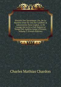Histoire Des Sacremens: Ou, De La Mani?re Dont Ils Ont ?t? Celebr?s &amp; Administr?s Dans L'eglise, &amp; De L'usage Qu'on En a Fait Depuis Le Temps Des Ap?tres Jusqu'? Pr?sent, Volume 5 (French Edition)