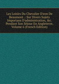 Les Loisirs Du Chevalier D'eon De Beaumont .: Sur Divers Sujets Importans D'administration, &amp;c. Pendant Son S?jour En Angleterre, Volume 6 (French Edition)