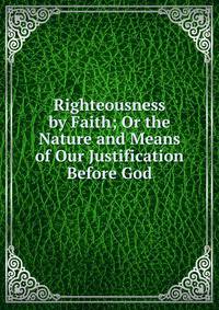 Righteousness by Faith; Or the Nature and Means of Our Justification Before God