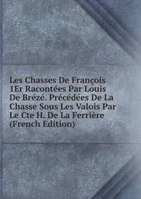 Les Chasses De Francois 1Er Racontees Par Louis De Breze. Precedees De La Chasse Sous Les Valois Par Le Cte H. De La Ferriere (French Edition)