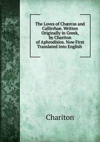 The Loves of Ch?rcas and Callirrhoe. Written Originally in Greek, by Chariton of Aphrodisios. Now First Translated Into English .