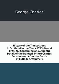 History of the Transactions in Scotland in the Years 1715-16 and 1745-46: Containing an Authentic Detail of the Dangers Prince Charles Encountered After the Battle of Culloden, Volume 1