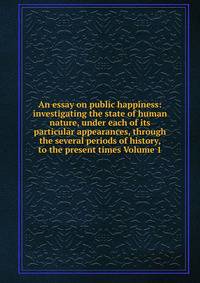 An essay on public happiness: investigating the state of human nature, under each of its particular appearances, through the several periods of history, to the present times Volume 1