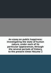 An essay on public happiness: investigating the state of human nature, under each of its particular appearances, through the several periods of history, to the present times Volume 2