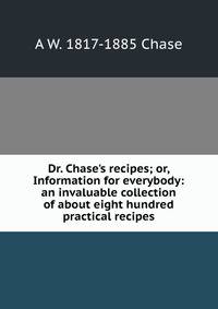 Dr. Chase's recipes; or, Information for everybody: an invaluable collection of about eight hundred practical recipes