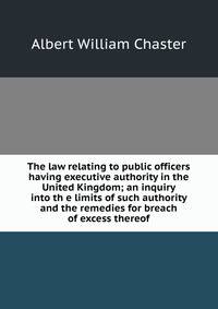 The law relating to public officers having executive authority in the United Kingdom; an inquiry into th e limits of such authority and the remedies for breach of excess thereof