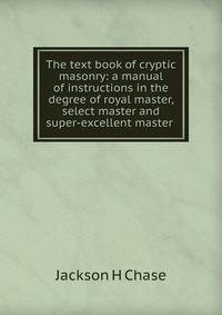 The text book of cryptic masonry: a manual of instructions in the degree of royal master, select master and super-excellent master .