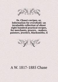 Dr. Chase's recipes, or, Information for everybody: an invaluable collection of about eight hundred practical recipes, for merchants, grocers, . makers, painters, jewelers, blacksmiths, ti