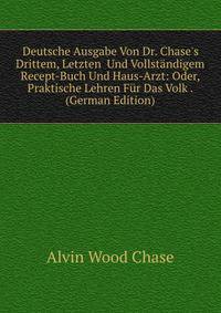 Deutsche Ausgabe Von Dr. Chase's Drittem, Letzten Und Vollst?ndigem Recept-Buch Und Haus-Arzt: Oder, Praktische Lehren F?r Das Volk . (German Edition)