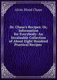 Dr. Chase's Recipes: Or, Information for Everybody: An Invaluable Collection of About Eight Hundred Practical Recipes .