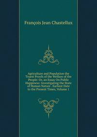 Agriculture and Population the Truest Proofs of the Welfare of the People: Or, an Essay On Public Happiness: Investigating the State of Human Nature . Earliest Date to the Present Times, Volume 1