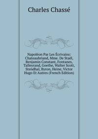 Napoleon Par Les Ecrivains: Chateaubriand, Mme. De Stael, Benjamin Constant, Fontanes, Talleyrand, Goethe, Walter Scott, Stendhal, Byron, Heine, Victor Hugo Et Autres (French Edition)
