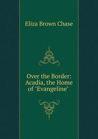 Over the Border: Acadia, the Home of "Evangeline" .