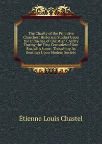 The Charity of the Primitive Churches: Historical Studies Upon the Influence of Christian Charity During the First Centuries of Our Era, with Some . Thouching Its Bearings Upon Modern Society
