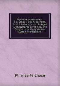 Elements of Arithmetic: For Schools and Academies. in Which Decimal and Integral Arithmetic Are Combined, and Taught Inductively, On the System of Pestalozzi