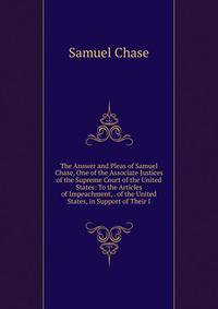 The Answer and Pleas of Samuel Chase, One of the Associate Justices of the Supreme Court of the United States: To the Articles of Impeachment, . of the United States, in Support of Their I