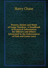 Powers, Duties and Work of Game Wardens: A Handbook of Practical Information for Officers and Others Interested in the Enforcement of Fish and Game Laws