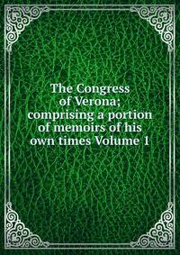 The Congress of Verona; comprising a portion of memoirs of his own times Volume 1