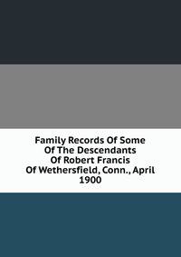 Family Records Of Some Of The Descendants Of Robert Francis Of Wethersfield, Conn., April 1900