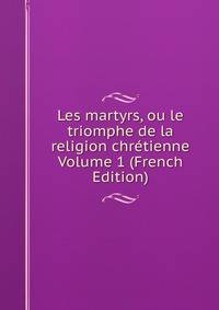 Les martyrs, ou le triomphe de la religion chretienne Volume 1 (French Edition)