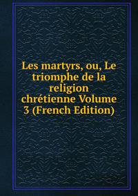 Les martyrs, ou, Le triomphe de la religion chretienne Volume 3 (French Edition)