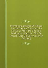 M?moires, Lettres Et Pi?ces Authentiques Touchant La Vie Et La Mort De Charles-ferdinand-d'artois: Fils De France, Duc De Berry (French Edition)