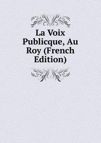 La Voix Publicque, Au Roy (French Edition)