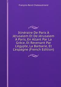 Itin?raire De Paris ? J?rusalem Et De J?rusalem ? Paris, En Allant Par La Gr?ce, Et Revenant Par L'?gypte, La Barbarie, Et L'espagne (French Edition)