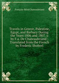 Travels in Greece, Palestine, Egypt, and Barbary During the Years 1806 and 1807 /c by F.a. De Chateaubriand ; Translated from the French by Frederic Shoberl