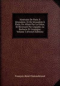 Itin?raire De Paris ? J?rusalem: Et De J?rusalem ? Paris, En Allant Par La Gr?ce, Et Revenant Par L'egypte, La Barbarie Et L'espagne, Volume 3 (French Edition)