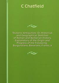 Teutonic Antiquities: Or, Historical and Geographical Sketches of Roman and Barbarian History, Explanatory of the Origin and Progress of the Following . Burgundians, Bavarians, Franks, a