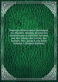 Nouveau dictionnaire historique, ou, Histoire abr?g?e de tous les hommes qui se sont fait un nom par des talens, des vertus, des forfaits, des . jusqu'? nos jours Volume 2 (French Edition)