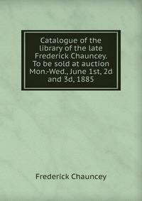 Catalogue of the library of the late Frederick Chauncey. To be sold at auction Mon.-Wed., June 1st, 2d and 3d, 1885