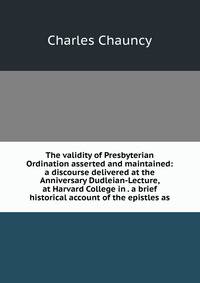 The validity of Presbyterian Ordination asserted and maintained: a discourse delivered at the Anniversary Dudleian-Lecture, at Harvard College in . a brief historical account of the epistles as
