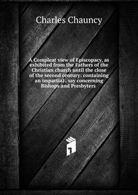 A Compleat view of Episcopacy, as exhibited from the Fathers of the Christian church until the close of the second century: containing an impartial . say concerning Bishops and Presbyters .