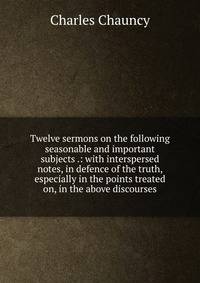 Twelve sermons on the following seasonable and important subjects .: with interspersed notes, in defence of the truth, especially in the points treated on, in the above discourses