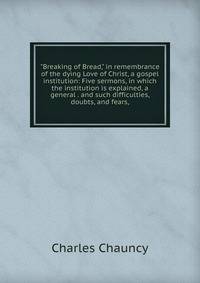 "Breaking of Bread," in remembrance of the dying Love of Christ, a gospel institution: Five sermons, in which the institution is explained, a general . and such difficulties, doubts, and fears,